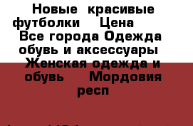 Новые, красивые футболки  › Цена ­ 550 - Все города Одежда, обувь и аксессуары » Женская одежда и обувь   . Мордовия респ.
